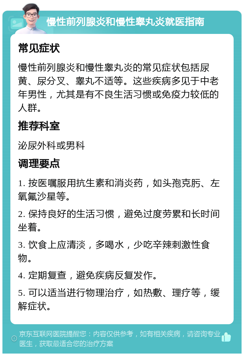 慢性前列腺炎和慢性睾丸炎就医指南 常见症状 慢性前列腺炎和慢性睾丸炎的常见症状包括尿黄、尿分叉、睾丸不适等。这些疾病多见于中老年男性，尤其是有不良生活习惯或免疫力较低的人群。 推荐科室 泌尿外科或男科 调理要点 1. 按医嘱服用抗生素和消炎药，如头孢克肟、左氧氟沙星等。 2. 保持良好的生活习惯，避免过度劳累和长时间坐着。 3. 饮食上应清淡，多喝水，少吃辛辣刺激性食物。 4. 定期复查，避免疾病反复发作。 5. 可以适当进行物理治疗，如热敷、理疗等，缓解症状。