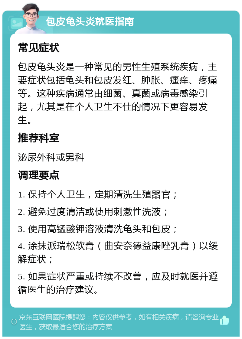 包皮龟头炎就医指南 常见症状 包皮龟头炎是一种常见的男性生殖系统疾病，主要症状包括龟头和包皮发红、肿胀、瘙痒、疼痛等。这种疾病通常由细菌、真菌或病毒感染引起，尤其是在个人卫生不佳的情况下更容易发生。 推荐科室 泌尿外科或男科 调理要点 1. 保持个人卫生，定期清洗生殖器官； 2. 避免过度清洁或使用刺激性洗液； 3. 使用高锰酸钾溶液清洗龟头和包皮； 4. 涂抹派瑞松软膏（曲安奈德益康唑乳膏）以缓解症状； 5. 如果症状严重或持续不改善，应及时就医并遵循医生的治疗建议。