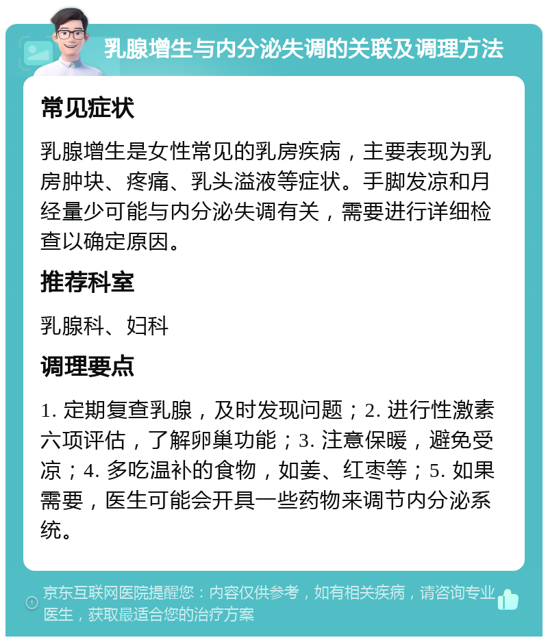 乳腺增生与内分泌失调的关联及调理方法 常见症状 乳腺增生是女性常见的乳房疾病，主要表现为乳房肿块、疼痛、乳头溢液等症状。手脚发凉和月经量少可能与内分泌失调有关，需要进行详细检查以确定原因。 推荐科室 乳腺科、妇科 调理要点 1. 定期复查乳腺，及时发现问题；2. 进行性激素六项评估，了解卵巢功能；3. 注意保暖，避免受凉；4. 多吃温补的食物，如姜、红枣等；5. 如果需要，医生可能会开具一些药物来调节内分泌系统。