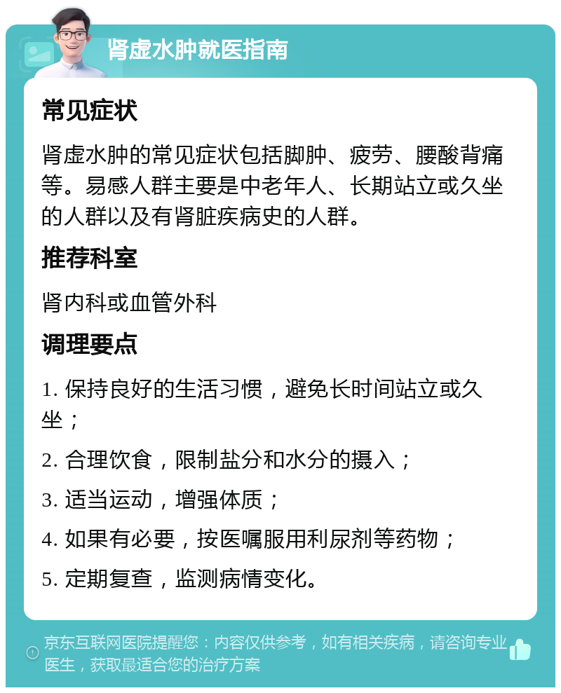 肾虚水肿就医指南 常见症状 肾虚水肿的常见症状包括脚肿、疲劳、腰酸背痛等。易感人群主要是中老年人、长期站立或久坐的人群以及有肾脏疾病史的人群。 推荐科室 肾内科或血管外科 调理要点 1. 保持良好的生活习惯，避免长时间站立或久坐； 2. 合理饮食，限制盐分和水分的摄入； 3. 适当运动，增强体质； 4. 如果有必要，按医嘱服用利尿剂等药物； 5. 定期复查，监测病情变化。