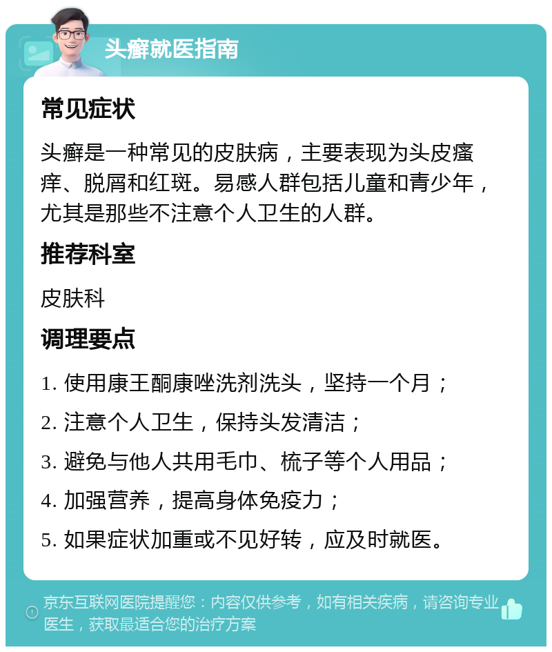 头癣就医指南 常见症状 头癣是一种常见的皮肤病，主要表现为头皮瘙痒、脱屑和红斑。易感人群包括儿童和青少年，尤其是那些不注意个人卫生的人群。 推荐科室 皮肤科 调理要点 1. 使用康王酮康唑洗剂洗头，坚持一个月； 2. 注意个人卫生，保持头发清洁； 3. 避免与他人共用毛巾、梳子等个人用品； 4. 加强营养，提高身体免疫力； 5. 如果症状加重或不见好转，应及时就医。