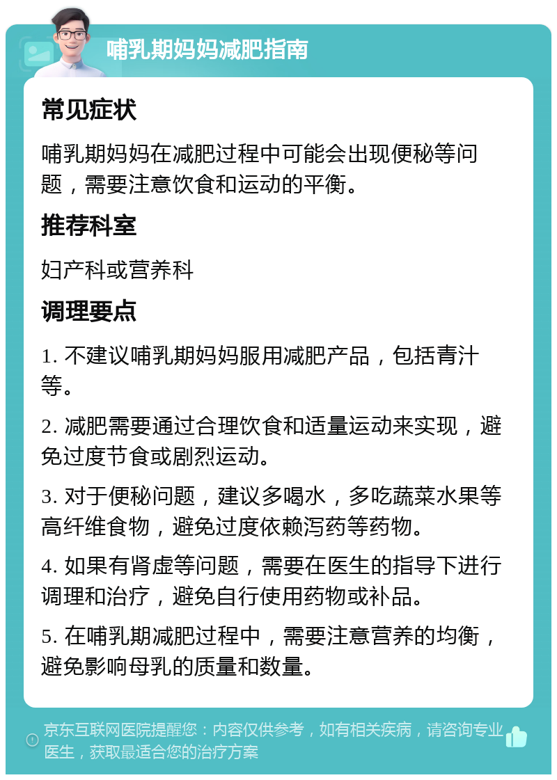 哺乳期妈妈减肥指南 常见症状 哺乳期妈妈在减肥过程中可能会出现便秘等问题，需要注意饮食和运动的平衡。 推荐科室 妇产科或营养科 调理要点 1. 不建议哺乳期妈妈服用减肥产品，包括青汁等。 2. 减肥需要通过合理饮食和适量运动来实现，避免过度节食或剧烈运动。 3. 对于便秘问题，建议多喝水，多吃蔬菜水果等高纤维食物，避免过度依赖泻药等药物。 4. 如果有肾虚等问题，需要在医生的指导下进行调理和治疗，避免自行使用药物或补品。 5. 在哺乳期减肥过程中，需要注意营养的均衡，避免影响母乳的质量和数量。