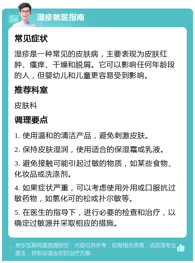 湿疹就医指南 常见症状 湿疹是一种常见的皮肤病，主要表现为皮肤红肿、瘙痒、干燥和脱屑。它可以影响任何年龄段的人，但婴幼儿和儿童更容易受到影响。 推荐科室 皮肤科 调理要点 1. 使用温和的清洁产品，避免刺激皮肤。 2. 保持皮肤湿润，使用适合的保湿霜或乳液。 3. 避免接触可能引起过敏的物质，如某些食物、化妆品或洗涤剂。 4. 如果症状严重，可以考虑使用外用或口服抗过敏药物，如氢化可的松或扑尔敏等。 5. 在医生的指导下，进行必要的检查和治疗，以确定过敏源并采取相应的措施。