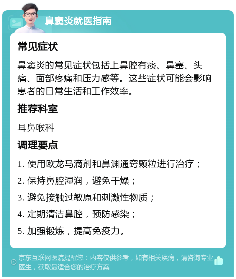 鼻窦炎就医指南 常见症状 鼻窦炎的常见症状包括上鼻腔有痰、鼻塞、头痛、面部疼痛和压力感等。这些症状可能会影响患者的日常生活和工作效率。 推荐科室 耳鼻喉科 调理要点 1. 使用欧龙马滴剂和鼻渊通窍颗粒进行治疗； 2. 保持鼻腔湿润，避免干燥； 3. 避免接触过敏原和刺激性物质； 4. 定期清洁鼻腔，预防感染； 5. 加强锻炼，提高免疫力。