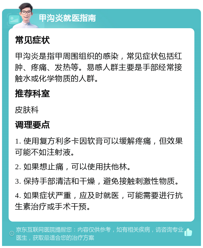 甲沟炎就医指南 常见症状 甲沟炎是指甲周围组织的感染，常见症状包括红肿、疼痛、发热等。易感人群主要是手部经常接触水或化学物质的人群。 推荐科室 皮肤科 调理要点 1. 使用复方利多卡因软膏可以缓解疼痛，但效果可能不如注射液。 2. 如果想止痛，可以使用扶他林。 3. 保持手部清洁和干燥，避免接触刺激性物质。 4. 如果症状严重，应及时就医，可能需要进行抗生素治疗或手术干预。