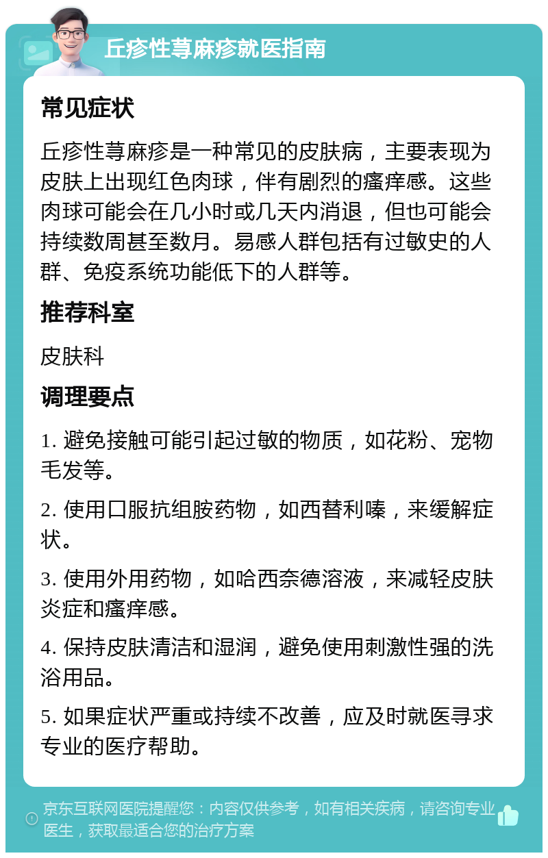 丘疹性荨麻疹就医指南 常见症状 丘疹性荨麻疹是一种常见的皮肤病，主要表现为皮肤上出现红色肉球，伴有剧烈的瘙痒感。这些肉球可能会在几小时或几天内消退，但也可能会持续数周甚至数月。易感人群包括有过敏史的人群、免疫系统功能低下的人群等。 推荐科室 皮肤科 调理要点 1. 避免接触可能引起过敏的物质，如花粉、宠物毛发等。 2. 使用口服抗组胺药物，如西替利嗪，来缓解症状。 3. 使用外用药物，如哈西奈德溶液，来减轻皮肤炎症和瘙痒感。 4. 保持皮肤清洁和湿润，避免使用刺激性强的洗浴用品。 5. 如果症状严重或持续不改善，应及时就医寻求专业的医疗帮助。