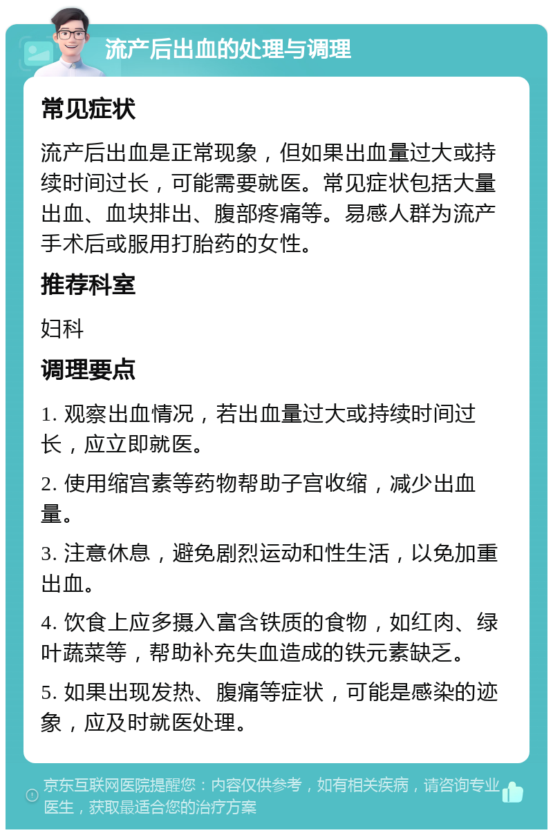 流产后出血的处理与调理 常见症状 流产后出血是正常现象，但如果出血量过大或持续时间过长，可能需要就医。常见症状包括大量出血、血块排出、腹部疼痛等。易感人群为流产手术后或服用打胎药的女性。 推荐科室 妇科 调理要点 1. 观察出血情况，若出血量过大或持续时间过长，应立即就医。 2. 使用缩宫素等药物帮助子宫收缩，减少出血量。 3. 注意休息，避免剧烈运动和性生活，以免加重出血。 4. 饮食上应多摄入富含铁质的食物，如红肉、绿叶蔬菜等，帮助补充失血造成的铁元素缺乏。 5. 如果出现发热、腹痛等症状，可能是感染的迹象，应及时就医处理。