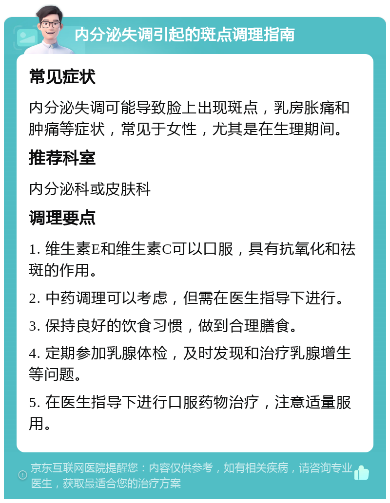 内分泌失调引起的斑点调理指南 常见症状 内分泌失调可能导致脸上出现斑点，乳房胀痛和肿痛等症状，常见于女性，尤其是在生理期间。 推荐科室 内分泌科或皮肤科 调理要点 1. 维生素E和维生素C可以口服，具有抗氧化和祛斑的作用。 2. 中药调理可以考虑，但需在医生指导下进行。 3. 保持良好的饮食习惯，做到合理膳食。 4. 定期参加乳腺体检，及时发现和治疗乳腺增生等问题。 5. 在医生指导下进行口服药物治疗，注意适量服用。