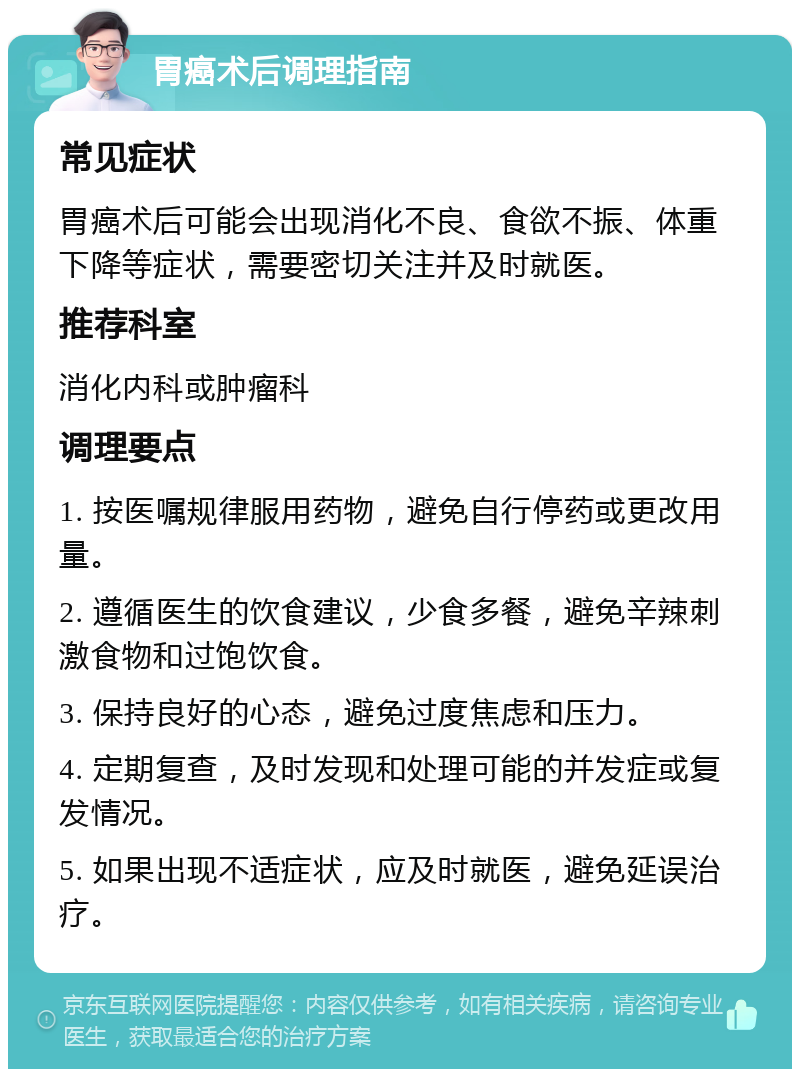 胃癌术后调理指南 常见症状 胃癌术后可能会出现消化不良、食欲不振、体重下降等症状，需要密切关注并及时就医。 推荐科室 消化内科或肿瘤科 调理要点 1. 按医嘱规律服用药物，避免自行停药或更改用量。 2. 遵循医生的饮食建议，少食多餐，避免辛辣刺激食物和过饱饮食。 3. 保持良好的心态，避免过度焦虑和压力。 4. 定期复查，及时发现和处理可能的并发症或复发情况。 5. 如果出现不适症状，应及时就医，避免延误治疗。