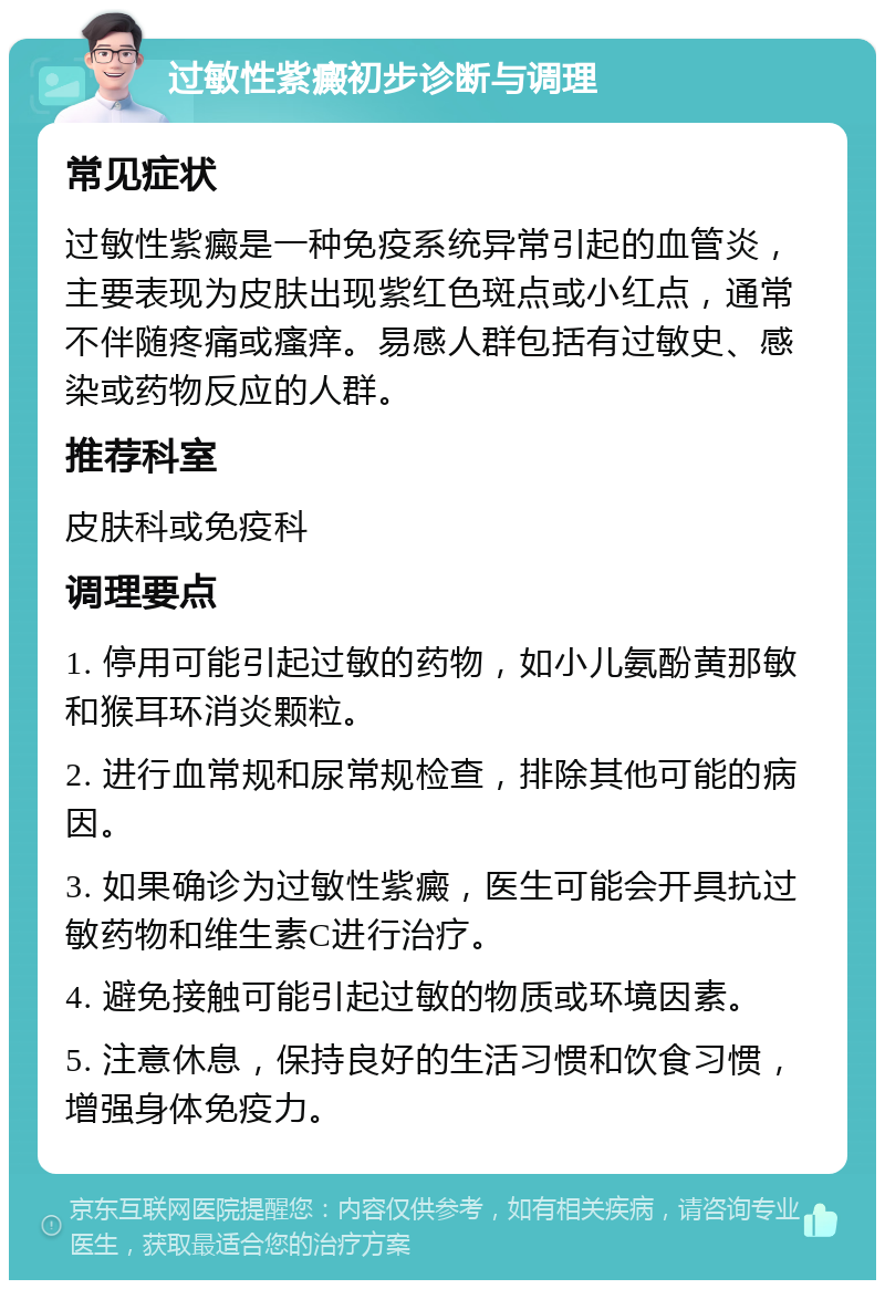 过敏性紫癜初步诊断与调理 常见症状 过敏性紫癜是一种免疫系统异常引起的血管炎，主要表现为皮肤出现紫红色斑点或小红点，通常不伴随疼痛或瘙痒。易感人群包括有过敏史、感染或药物反应的人群。 推荐科室 皮肤科或免疫科 调理要点 1. 停用可能引起过敏的药物，如小儿氨酚黄那敏和猴耳环消炎颗粒。 2. 进行血常规和尿常规检查，排除其他可能的病因。 3. 如果确诊为过敏性紫癜，医生可能会开具抗过敏药物和维生素C进行治疗。 4. 避免接触可能引起过敏的物质或环境因素。 5. 注意休息，保持良好的生活习惯和饮食习惯，增强身体免疫力。