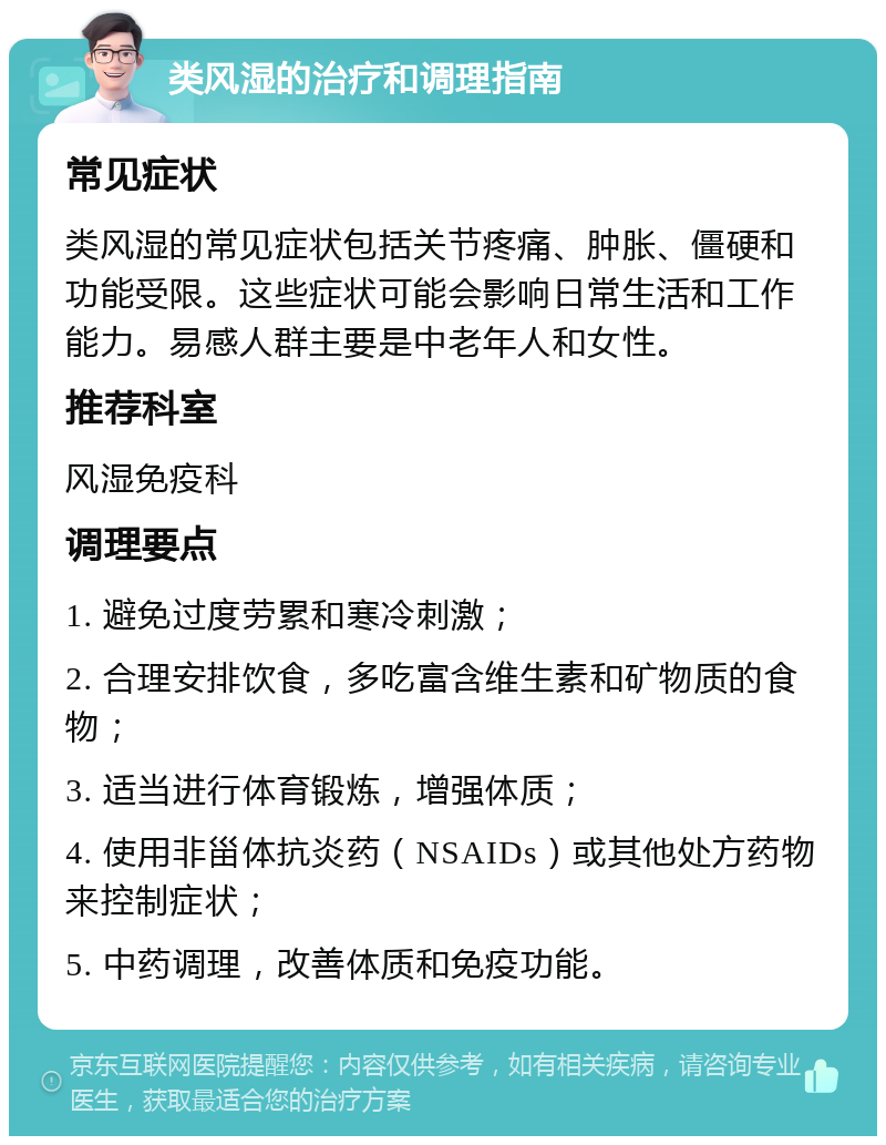 类风湿的治疗和调理指南 常见症状 类风湿的常见症状包括关节疼痛、肿胀、僵硬和功能受限。这些症状可能会影响日常生活和工作能力。易感人群主要是中老年人和女性。 推荐科室 风湿免疫科 调理要点 1. 避免过度劳累和寒冷刺激； 2. 合理安排饮食，多吃富含维生素和矿物质的食物； 3. 适当进行体育锻炼，增强体质； 4. 使用非甾体抗炎药（NSAIDs）或其他处方药物来控制症状； 5. 中药调理，改善体质和免疫功能。