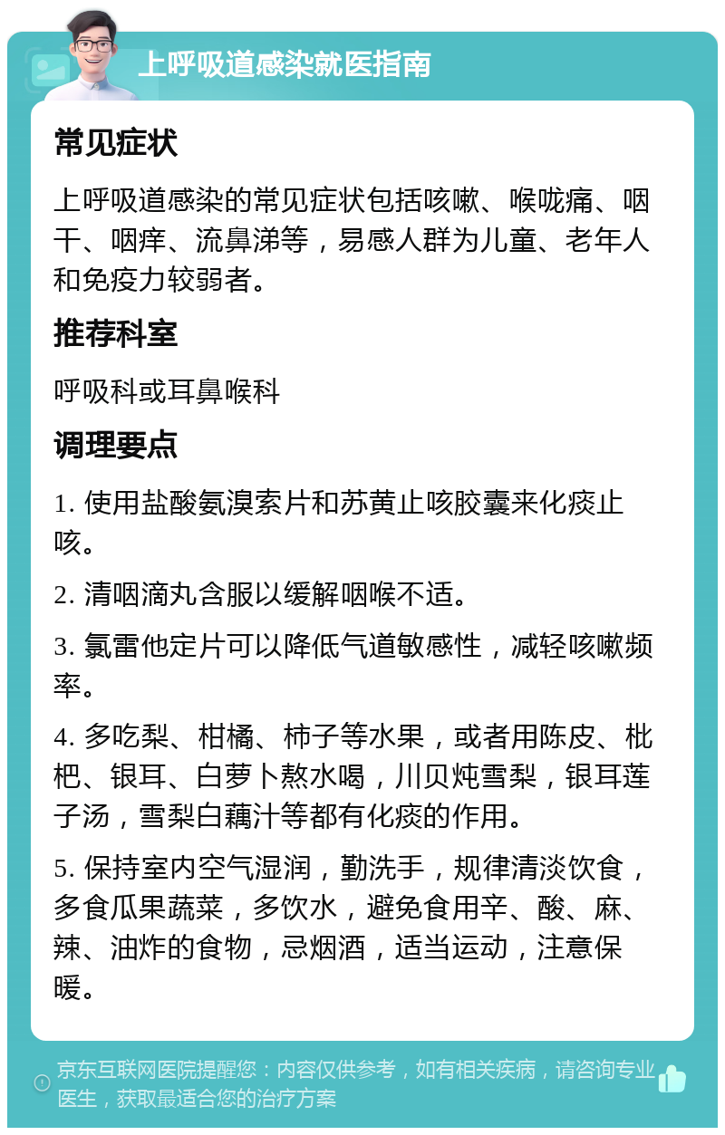 上呼吸道感染就医指南 常见症状 上呼吸道感染的常见症状包括咳嗽、喉咙痛、咽干、咽痒、流鼻涕等，易感人群为儿童、老年人和免疫力较弱者。 推荐科室 呼吸科或耳鼻喉科 调理要点 1. 使用盐酸氨溴索片和苏黄止咳胶囊来化痰止咳。 2. 清咽滴丸含服以缓解咽喉不适。 3. 氯雷他定片可以降低气道敏感性，减轻咳嗽频率。 4. 多吃梨、柑橘、柿子等水果，或者用陈皮、枇杷、银耳、白萝卜熬水喝，川贝炖雪梨，银耳莲子汤，雪梨白藕汁等都有化痰的作用。 5. 保持室内空气湿润，勤洗手，规律清淡饮食，多食瓜果蔬菜，多饮水，避免食用辛、酸、麻、辣、油炸的食物，忌烟酒，适当运动，注意保暖。