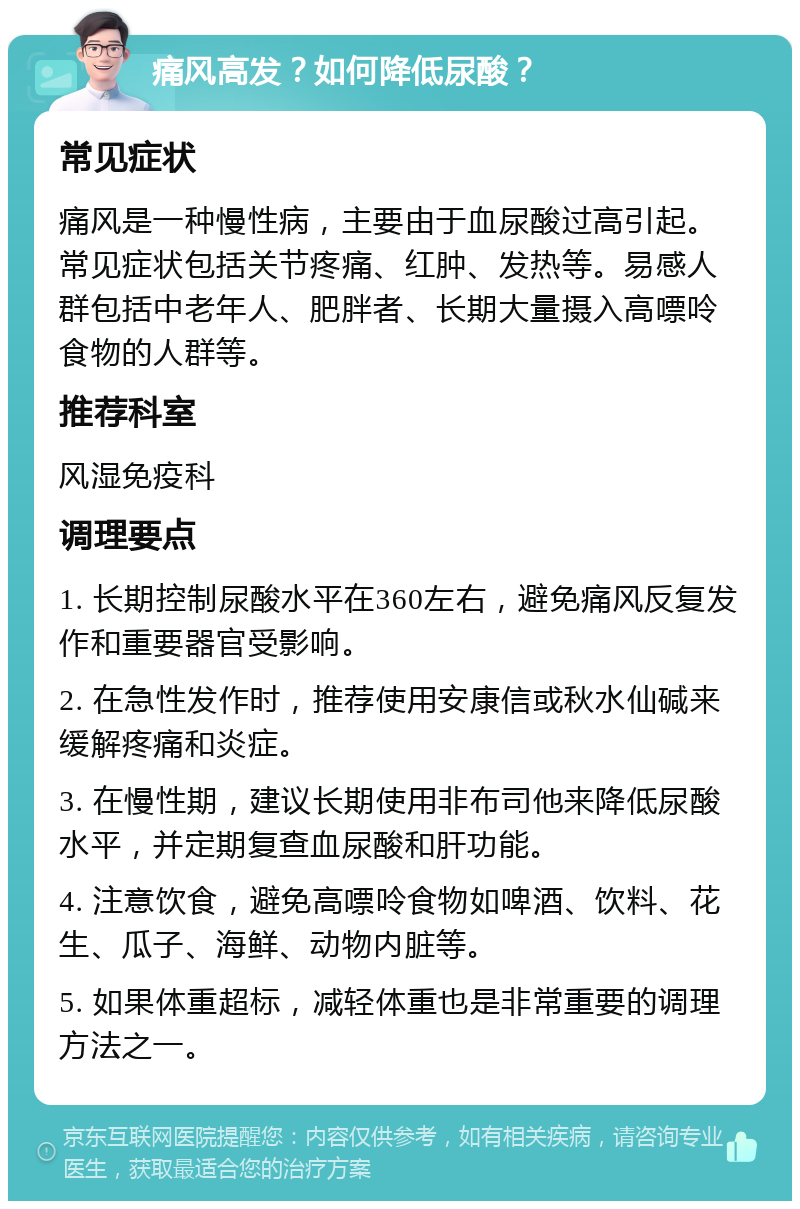 痛风高发？如何降低尿酸？ 常见症状 痛风是一种慢性病，主要由于血尿酸过高引起。常见症状包括关节疼痛、红肿、发热等。易感人群包括中老年人、肥胖者、长期大量摄入高嘌呤食物的人群等。 推荐科室 风湿免疫科 调理要点 1. 长期控制尿酸水平在360左右，避免痛风反复发作和重要器官受影响。 2. 在急性发作时，推荐使用安康信或秋水仙碱来缓解疼痛和炎症。 3. 在慢性期，建议长期使用非布司他来降低尿酸水平，并定期复查血尿酸和肝功能。 4. 注意饮食，避免高嘌呤食物如啤酒、饮料、花生、瓜子、海鲜、动物内脏等。 5. 如果体重超标，减轻体重也是非常重要的调理方法之一。