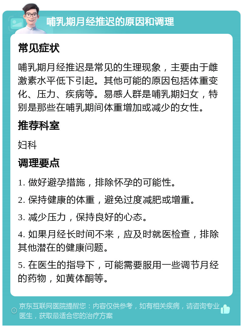 哺乳期月经推迟的原因和调理 常见症状 哺乳期月经推迟是常见的生理现象，主要由于雌激素水平低下引起。其他可能的原因包括体重变化、压力、疾病等。易感人群是哺乳期妇女，特别是那些在哺乳期间体重增加或减少的女性。 推荐科室 妇科 调理要点 1. 做好避孕措施，排除怀孕的可能性。 2. 保持健康的体重，避免过度减肥或增重。 3. 减少压力，保持良好的心态。 4. 如果月经长时间不来，应及时就医检查，排除其他潜在的健康问题。 5. 在医生的指导下，可能需要服用一些调节月经的药物，如黄体酮等。