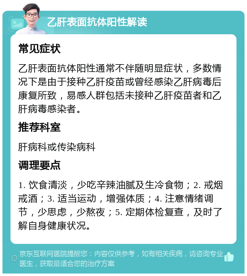 乙肝表面抗体阳性解读 常见症状 乙肝表面抗体阳性通常不伴随明显症状，多数情况下是由于接种乙肝疫苗或曾经感染乙肝病毒后康复所致，易感人群包括未接种乙肝疫苗者和乙肝病毒感染者。 推荐科室 肝病科或传染病科 调理要点 1. 饮食清淡，少吃辛辣油腻及生冷食物；2. 戒烟戒酒；3. 适当运动，增强体质；4. 注意情绪调节，少思虑，少熬夜；5. 定期体检复查，及时了解自身健康状况。