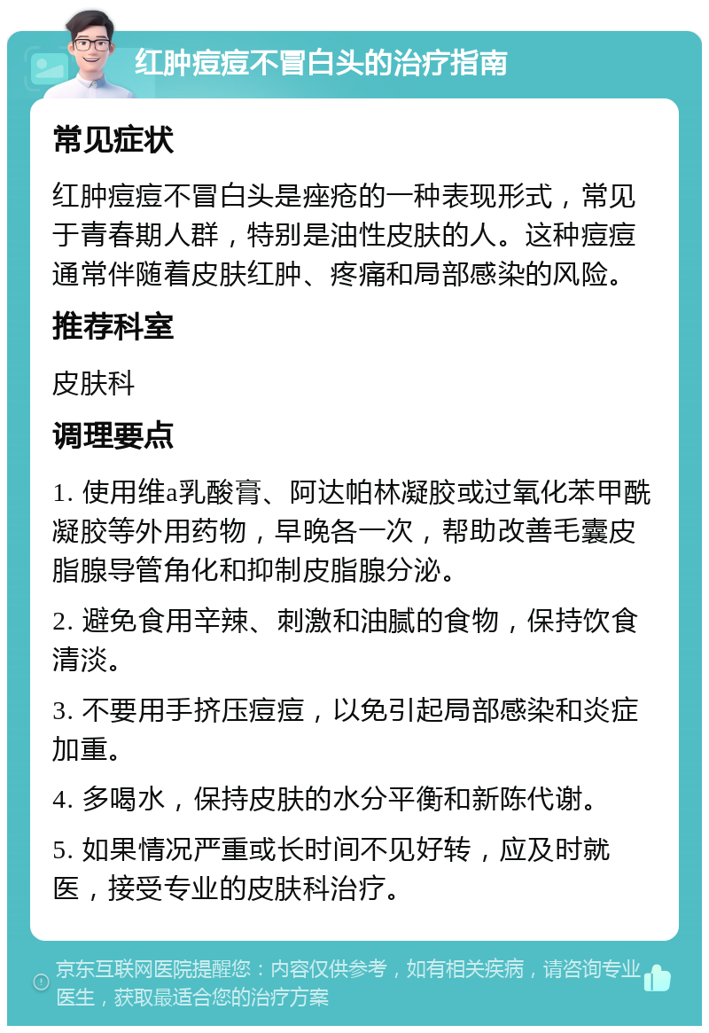 红肿痘痘不冒白头的治疗指南 常见症状 红肿痘痘不冒白头是痤疮的一种表现形式，常见于青春期人群，特别是油性皮肤的人。这种痘痘通常伴随着皮肤红肿、疼痛和局部感染的风险。 推荐科室 皮肤科 调理要点 1. 使用维a乳酸膏、阿达帕林凝胶或过氧化苯甲酰凝胶等外用药物，早晚各一次，帮助改善毛囊皮脂腺导管角化和抑制皮脂腺分泌。 2. 避免食用辛辣、刺激和油腻的食物，保持饮食清淡。 3. 不要用手挤压痘痘，以免引起局部感染和炎症加重。 4. 多喝水，保持皮肤的水分平衡和新陈代谢。 5. 如果情况严重或长时间不见好转，应及时就医，接受专业的皮肤科治疗。