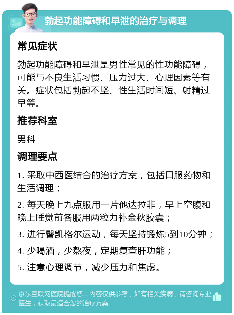 勃起功能障碍和早泄的治疗与调理 常见症状 勃起功能障碍和早泄是男性常见的性功能障碍，可能与不良生活习惯、压力过大、心理因素等有关。症状包括勃起不坚、性生活时间短、射精过早等。 推荐科室 男科 调理要点 1. 采取中西医结合的治疗方案，包括口服药物和生活调理； 2. 每天晚上九点服用一片他达拉非，早上空腹和晚上睡觉前各服用两粒力补金秋胶囊； 3. 进行臀凯格尔运动，每天坚持锻炼5到10分钟； 4. 少喝酒，少熬夜，定期复查肝功能； 5. 注意心理调节，减少压力和焦虑。