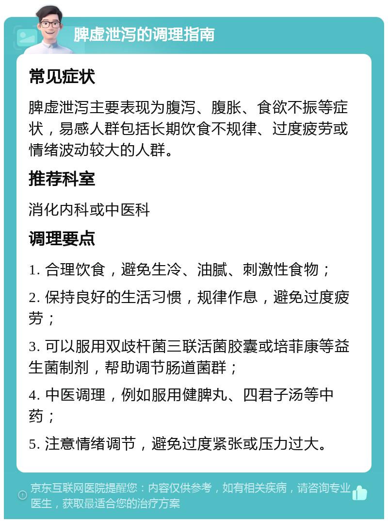 脾虚泄泻的调理指南 常见症状 脾虚泄泻主要表现为腹泻、腹胀、食欲不振等症状，易感人群包括长期饮食不规律、过度疲劳或情绪波动较大的人群。 推荐科室 消化内科或中医科 调理要点 1. 合理饮食，避免生冷、油腻、刺激性食物； 2. 保持良好的生活习惯，规律作息，避免过度疲劳； 3. 可以服用双歧杆菌三联活菌胶囊或培菲康等益生菌制剂，帮助调节肠道菌群； 4. 中医调理，例如服用健脾丸、四君子汤等中药； 5. 注意情绪调节，避免过度紧张或压力过大。