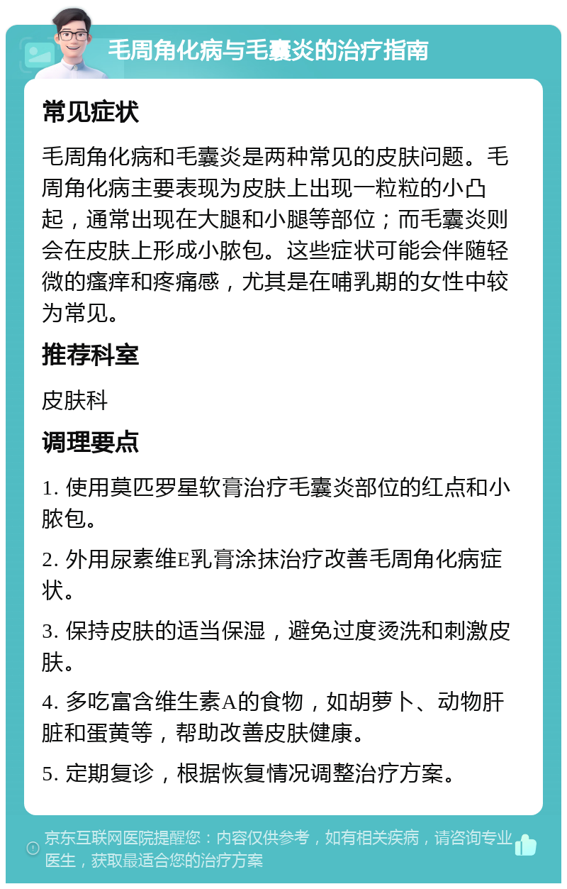 毛周角化病与毛囊炎的治疗指南 常见症状 毛周角化病和毛囊炎是两种常见的皮肤问题。毛周角化病主要表现为皮肤上出现一粒粒的小凸起，通常出现在大腿和小腿等部位；而毛囊炎则会在皮肤上形成小脓包。这些症状可能会伴随轻微的瘙痒和疼痛感，尤其是在哺乳期的女性中较为常见。 推荐科室 皮肤科 调理要点 1. 使用莫匹罗星软膏治疗毛囊炎部位的红点和小脓包。 2. 外用尿素维E乳膏涂抹治疗改善毛周角化病症状。 3. 保持皮肤的适当保湿，避免过度烫洗和刺激皮肤。 4. 多吃富含维生素A的食物，如胡萝卜、动物肝脏和蛋黄等，帮助改善皮肤健康。 5. 定期复诊，根据恢复情况调整治疗方案。