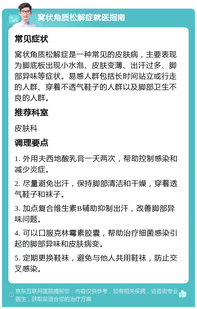 窝状角质松解症就医指南 常见症状 窝状角质松解症是一种常见的皮肤病，主要表现为脚底板出现小水泡、皮肤变薄、出汗过多、脚部异味等症状。易感人群包括长时间站立或行走的人群、穿着不透气鞋子的人群以及脚部卫生不良的人群。 推荐科室 皮肤科 调理要点 1. 外用夫西地酸乳膏一天两次，帮助控制感染和减少炎症。 2. 尽量避免出汗，保持脚部清洁和干燥，穿着透气鞋子和袜子。 3. 加点复合维生素B辅助抑制出汗，改善脚部异味问题。 4. 可以口服克林霉素胶囊，帮助治疗细菌感染引起的脚部异味和皮肤病变。 5. 定期更换鞋袜，避免与他人共用鞋袜，防止交叉感染。