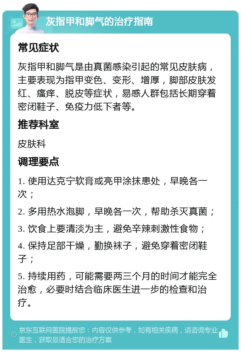 灰指甲和脚气的治疗指南 常见症状 灰指甲和脚气是由真菌感染引起的常见皮肤病，主要表现为指甲变色、变形、增厚，脚部皮肤发红、瘙痒、脱皮等症状，易感人群包括长期穿着密闭鞋子、免疫力低下者等。 推荐科室 皮肤科 调理要点 1. 使用达克宁软膏或亮甲涂抹患处，早晚各一次； 2. 多用热水泡脚，早晚各一次，帮助杀灭真菌； 3. 饮食上要清淡为主，避免辛辣刺激性食物； 4. 保持足部干燥，勤换袜子，避免穿着密闭鞋子； 5. 持续用药，可能需要两三个月的时间才能完全治愈，必要时结合临床医生进一步的检查和治疗。