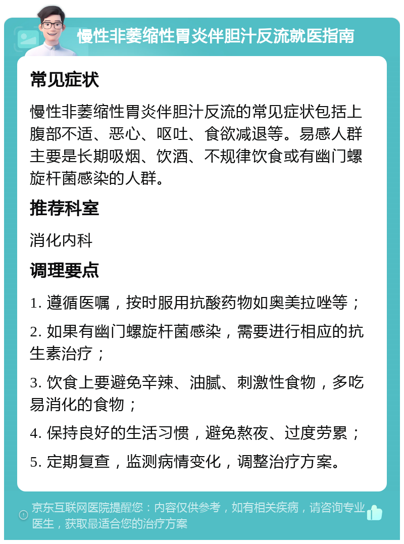 慢性非萎缩性胃炎伴胆汁反流就医指南 常见症状 慢性非萎缩性胃炎伴胆汁反流的常见症状包括上腹部不适、恶心、呕吐、食欲减退等。易感人群主要是长期吸烟、饮酒、不规律饮食或有幽门螺旋杆菌感染的人群。 推荐科室 消化内科 调理要点 1. 遵循医嘱，按时服用抗酸药物如奥美拉唑等； 2. 如果有幽门螺旋杆菌感染，需要进行相应的抗生素治疗； 3. 饮食上要避免辛辣、油腻、刺激性食物，多吃易消化的食物； 4. 保持良好的生活习惯，避免熬夜、过度劳累； 5. 定期复查，监测病情变化，调整治疗方案。