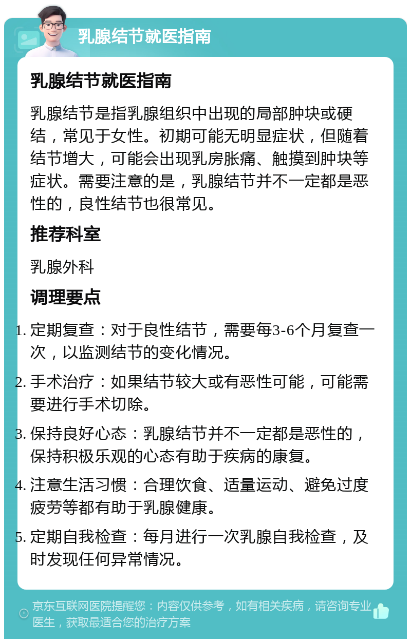 乳腺结节就医指南 乳腺结节就医指南 乳腺结节是指乳腺组织中出现的局部肿块或硬结，常见于女性。初期可能无明显症状，但随着结节增大，可能会出现乳房胀痛、触摸到肿块等症状。需要注意的是，乳腺结节并不一定都是恶性的，良性结节也很常见。 推荐科室 乳腺外科 调理要点 定期复查：对于良性结节，需要每3-6个月复查一次，以监测结节的变化情况。 手术治疗：如果结节较大或有恶性可能，可能需要进行手术切除。 保持良好心态：乳腺结节并不一定都是恶性的，保持积极乐观的心态有助于疾病的康复。 注意生活习惯：合理饮食、适量运动、避免过度疲劳等都有助于乳腺健康。 定期自我检查：每月进行一次乳腺自我检查，及时发现任何异常情况。