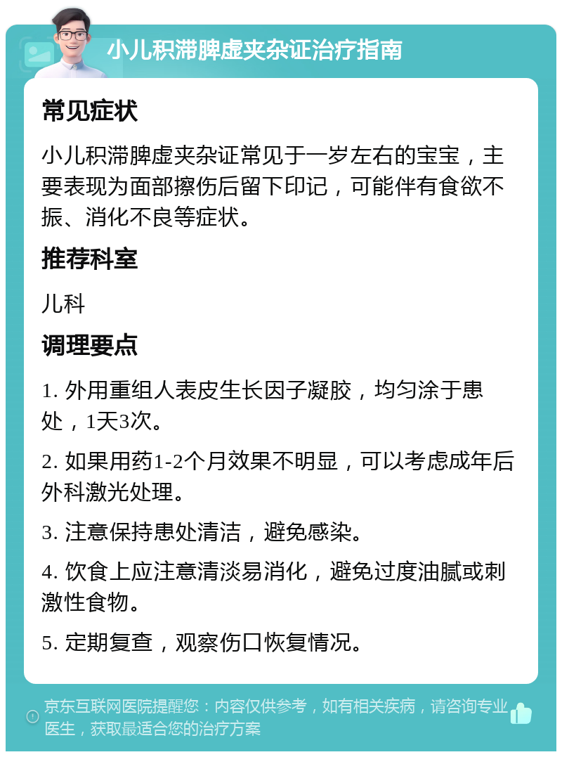 小儿积滞脾虚夹杂证治疗指南 常见症状 小儿积滞脾虚夹杂证常见于一岁左右的宝宝，主要表现为面部擦伤后留下印记，可能伴有食欲不振、消化不良等症状。 推荐科室 儿科 调理要点 1. 外用重组人表皮生长因子凝胶，均匀涂于患处，1天3次。 2. 如果用药1-2个月效果不明显，可以考虑成年后外科激光处理。 3. 注意保持患处清洁，避免感染。 4. 饮食上应注意清淡易消化，避免过度油腻或刺激性食物。 5. 定期复查，观察伤口恢复情况。