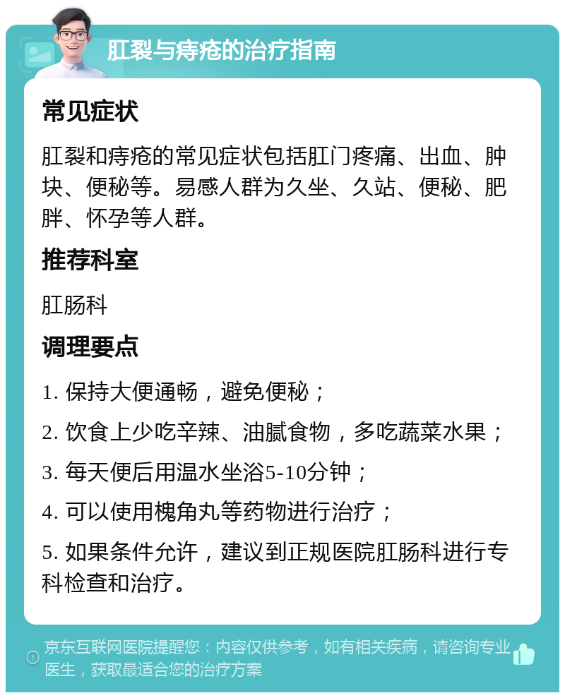 肛裂与痔疮的治疗指南 常见症状 肛裂和痔疮的常见症状包括肛门疼痛、出血、肿块、便秘等。易感人群为久坐、久站、便秘、肥胖、怀孕等人群。 推荐科室 肛肠科 调理要点 1. 保持大便通畅，避免便秘； 2. 饮食上少吃辛辣、油腻食物，多吃蔬菜水果； 3. 每天便后用温水坐浴5-10分钟； 4. 可以使用槐角丸等药物进行治疗； 5. 如果条件允许，建议到正规医院肛肠科进行专科检查和治疗。