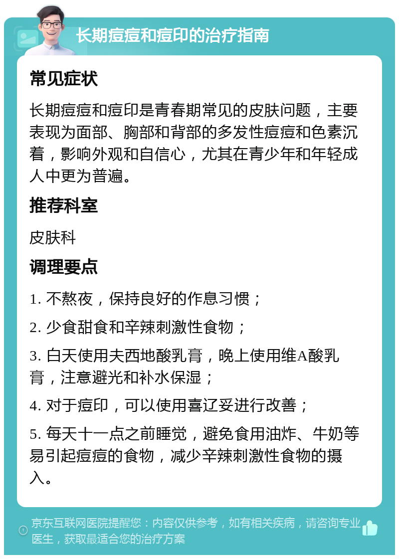 长期痘痘和痘印的治疗指南 常见症状 长期痘痘和痘印是青春期常见的皮肤问题，主要表现为面部、胸部和背部的多发性痘痘和色素沉着，影响外观和自信心，尤其在青少年和年轻成人中更为普遍。 推荐科室 皮肤科 调理要点 1. 不熬夜，保持良好的作息习惯； 2. 少食甜食和辛辣刺激性食物； 3. 白天使用夫西地酸乳膏，晚上使用维A酸乳膏，注意避光和补水保湿； 4. 对于痘印，可以使用喜辽妥进行改善； 5. 每天十一点之前睡觉，避免食用油炸、牛奶等易引起痘痘的食物，减少辛辣刺激性食物的摄入。