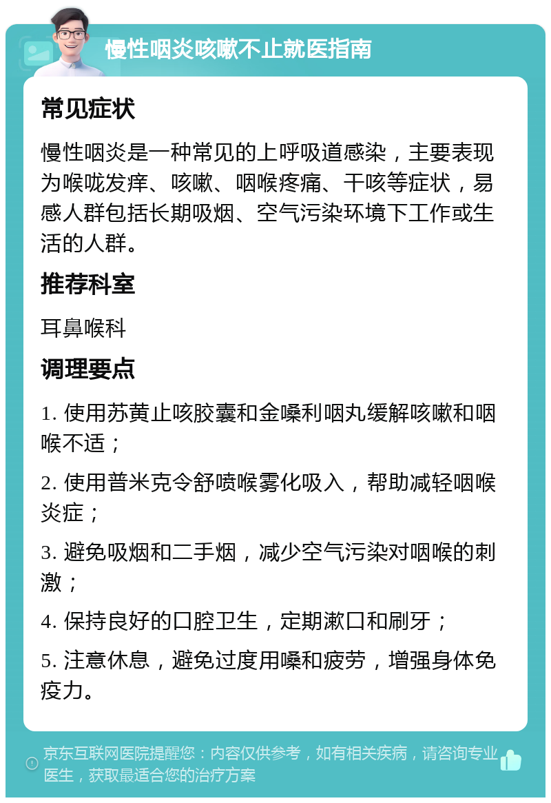 慢性咽炎咳嗽不止就医指南 常见症状 慢性咽炎是一种常见的上呼吸道感染，主要表现为喉咙发痒、咳嗽、咽喉疼痛、干咳等症状，易感人群包括长期吸烟、空气污染环境下工作或生活的人群。 推荐科室 耳鼻喉科 调理要点 1. 使用苏黄止咳胶囊和金嗓利咽丸缓解咳嗽和咽喉不适； 2. 使用普米克令舒喷喉雾化吸入，帮助减轻咽喉炎症； 3. 避免吸烟和二手烟，减少空气污染对咽喉的刺激； 4. 保持良好的口腔卫生，定期漱口和刷牙； 5. 注意休息，避免过度用嗓和疲劳，增强身体免疫力。