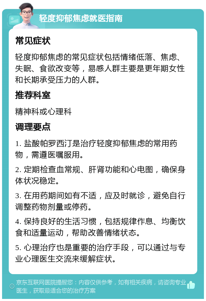 轻度抑郁焦虑就医指南 常见症状 轻度抑郁焦虑的常见症状包括情绪低落、焦虑、失眠、食欲改变等，易感人群主要是更年期女性和长期承受压力的人群。 推荐科室 精神科或心理科 调理要点 1. 盐酸帕罗西汀是治疗轻度抑郁焦虑的常用药物，需遵医嘱服用。 2. 定期检查血常规、肝肾功能和心电图，确保身体状况稳定。 3. 在用药期间如有不适，应及时就诊，避免自行调整药物剂量或停药。 4. 保持良好的生活习惯，包括规律作息、均衡饮食和适量运动，帮助改善情绪状态。 5. 心理治疗也是重要的治疗手段，可以通过与专业心理医生交流来缓解症状。