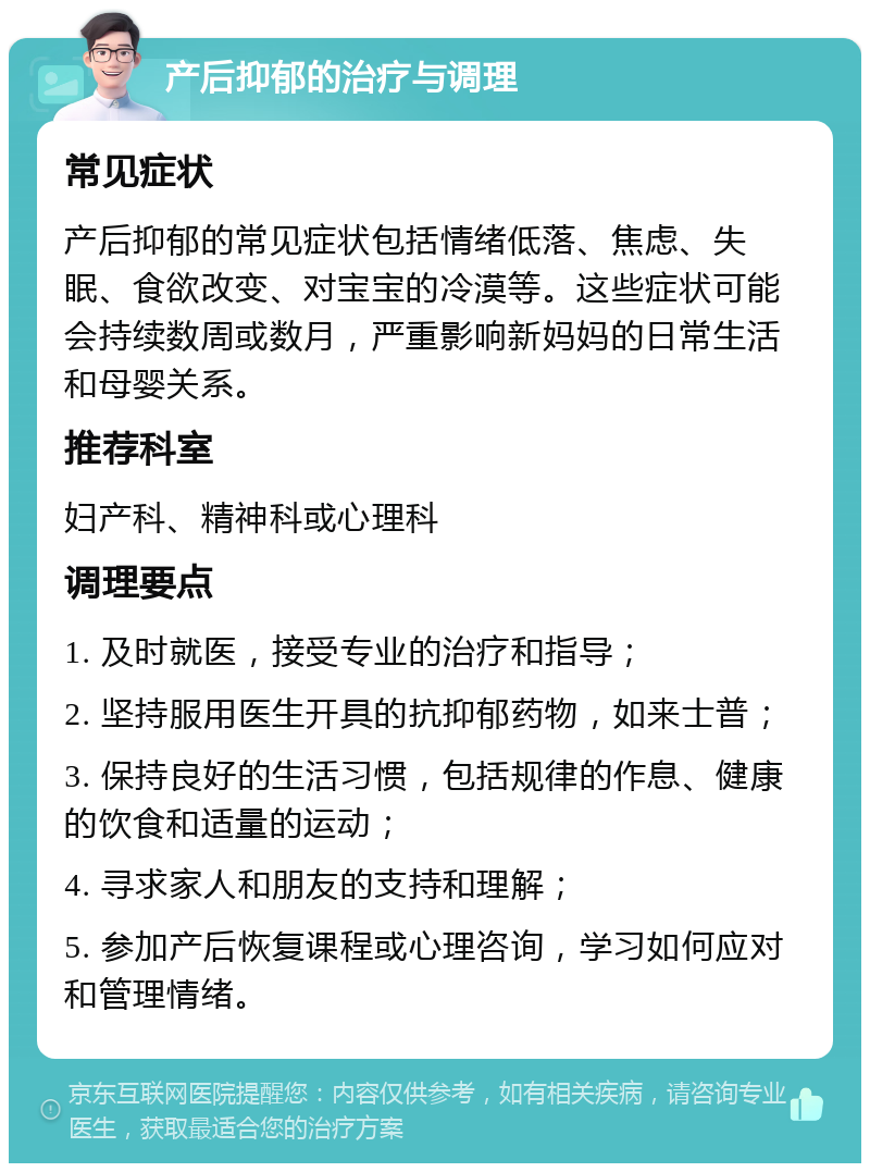 产后抑郁的治疗与调理 常见症状 产后抑郁的常见症状包括情绪低落、焦虑、失眠、食欲改变、对宝宝的冷漠等。这些症状可能会持续数周或数月，严重影响新妈妈的日常生活和母婴关系。 推荐科室 妇产科、精神科或心理科 调理要点 1. 及时就医，接受专业的治疗和指导； 2. 坚持服用医生开具的抗抑郁药物，如来士普； 3. 保持良好的生活习惯，包括规律的作息、健康的饮食和适量的运动； 4. 寻求家人和朋友的支持和理解； 5. 参加产后恢复课程或心理咨询，学习如何应对和管理情绪。