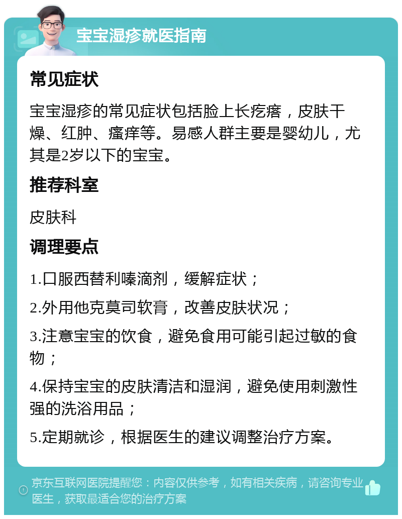 宝宝湿疹就医指南 常见症状 宝宝湿疹的常见症状包括脸上长疙瘩，皮肤干燥、红肿、瘙痒等。易感人群主要是婴幼儿，尤其是2岁以下的宝宝。 推荐科室 皮肤科 调理要点 1.口服西替利嗪滴剂，缓解症状； 2.外用他克莫司软膏，改善皮肤状况； 3.注意宝宝的饮食，避免食用可能引起过敏的食物； 4.保持宝宝的皮肤清洁和湿润，避免使用刺激性强的洗浴用品； 5.定期就诊，根据医生的建议调整治疗方案。