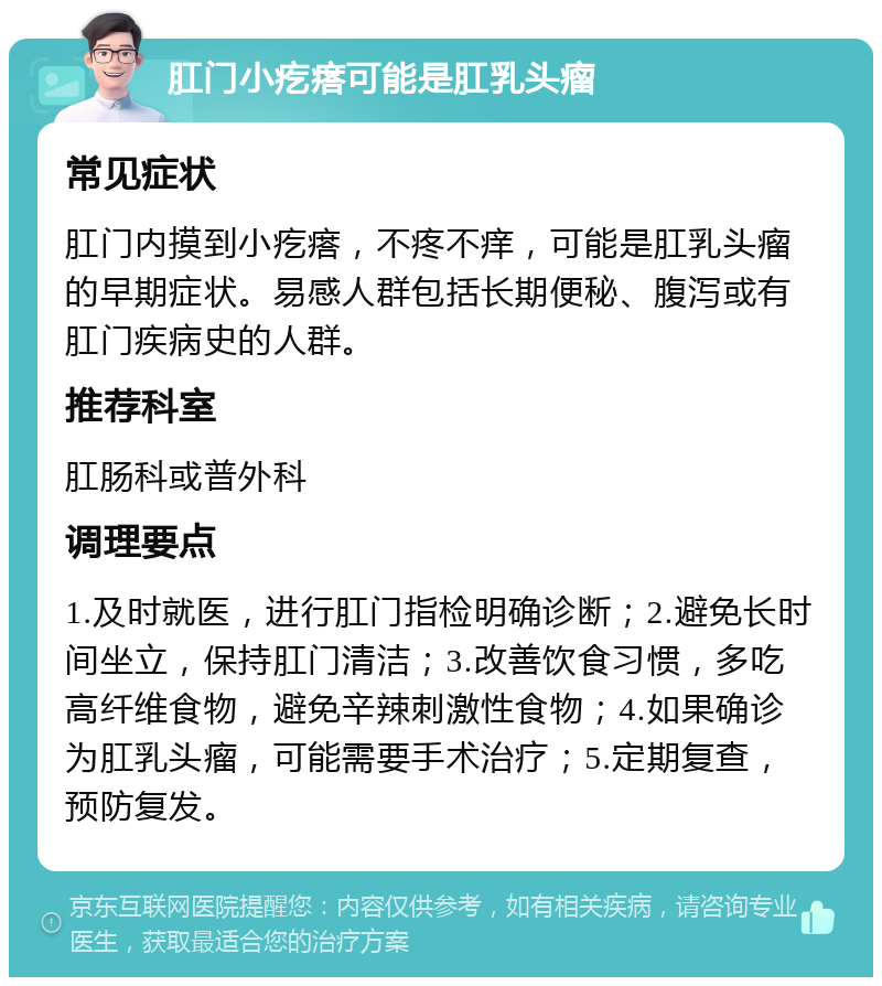 肛门小疙瘩可能是肛乳头瘤 常见症状 肛门内摸到小疙瘩，不疼不痒，可能是肛乳头瘤的早期症状。易感人群包括长期便秘、腹泻或有肛门疾病史的人群。 推荐科室 肛肠科或普外科 调理要点 1.及时就医，进行肛门指检明确诊断；2.避免长时间坐立，保持肛门清洁；3.改善饮食习惯，多吃高纤维食物，避免辛辣刺激性食物；4.如果确诊为肛乳头瘤，可能需要手术治疗；5.定期复查，预防复发。