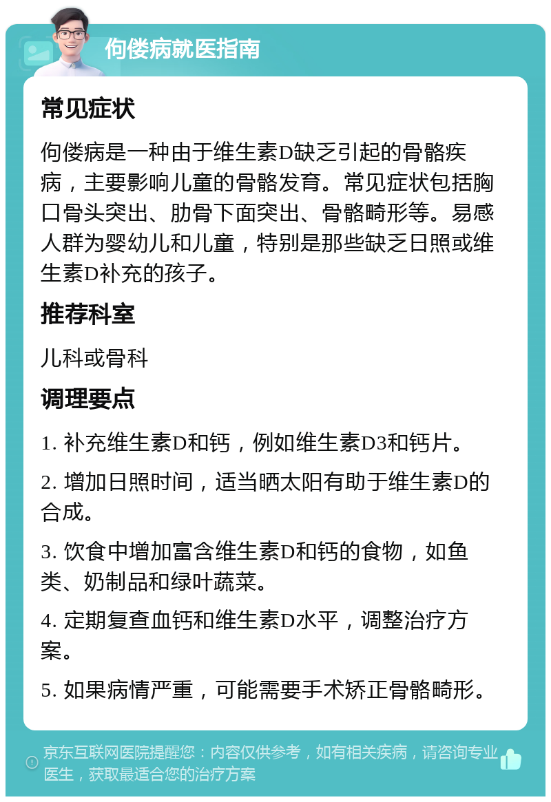 佝偻病就医指南 常见症状 佝偻病是一种由于维生素D缺乏引起的骨骼疾病，主要影响儿童的骨骼发育。常见症状包括胸口骨头突出、肋骨下面突出、骨骼畸形等。易感人群为婴幼儿和儿童，特别是那些缺乏日照或维生素D补充的孩子。 推荐科室 儿科或骨科 调理要点 1. 补充维生素D和钙，例如维生素D3和钙片。 2. 增加日照时间，适当晒太阳有助于维生素D的合成。 3. 饮食中增加富含维生素D和钙的食物，如鱼类、奶制品和绿叶蔬菜。 4. 定期复查血钙和维生素D水平，调整治疗方案。 5. 如果病情严重，可能需要手术矫正骨骼畸形。