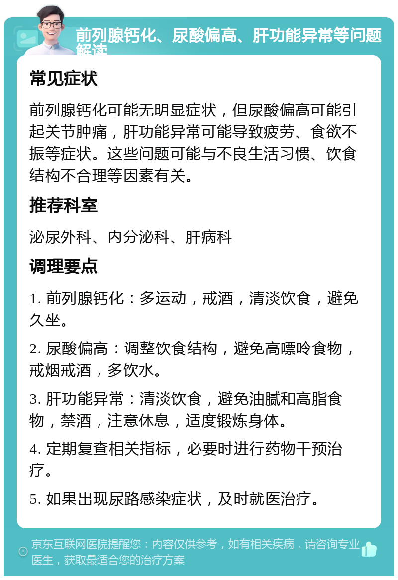 前列腺钙化、尿酸偏高、肝功能异常等问题解读 常见症状 前列腺钙化可能无明显症状，但尿酸偏高可能引起关节肿痛，肝功能异常可能导致疲劳、食欲不振等症状。这些问题可能与不良生活习惯、饮食结构不合理等因素有关。 推荐科室 泌尿外科、内分泌科、肝病科 调理要点 1. 前列腺钙化：多运动，戒酒，清淡饮食，避免久坐。 2. 尿酸偏高：调整饮食结构，避免高嘌呤食物，戒烟戒酒，多饮水。 3. 肝功能异常：清淡饮食，避免油腻和高脂食物，禁酒，注意休息，适度锻炼身体。 4. 定期复查相关指标，必要时进行药物干预治疗。 5. 如果出现尿路感染症状，及时就医治疗。