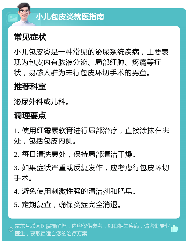 小儿包皮炎就医指南 常见症状 小儿包皮炎是一种常见的泌尿系统疾病，主要表现为包皮内有脓液分泌、局部红肿、疼痛等症状，易感人群为未行包皮环切手术的男童。 推荐科室 泌尿外科或儿科。 调理要点 1. 使用红霉素软膏进行局部治疗，直接涂抹在患处，包括包皮内侧。 2. 每日清洗患处，保持局部清洁干燥。 3. 如果症状严重或反复发作，应考虑行包皮环切手术。 4. 避免使用刺激性强的清洁剂和肥皂。 5. 定期复查，确保炎症完全消退。