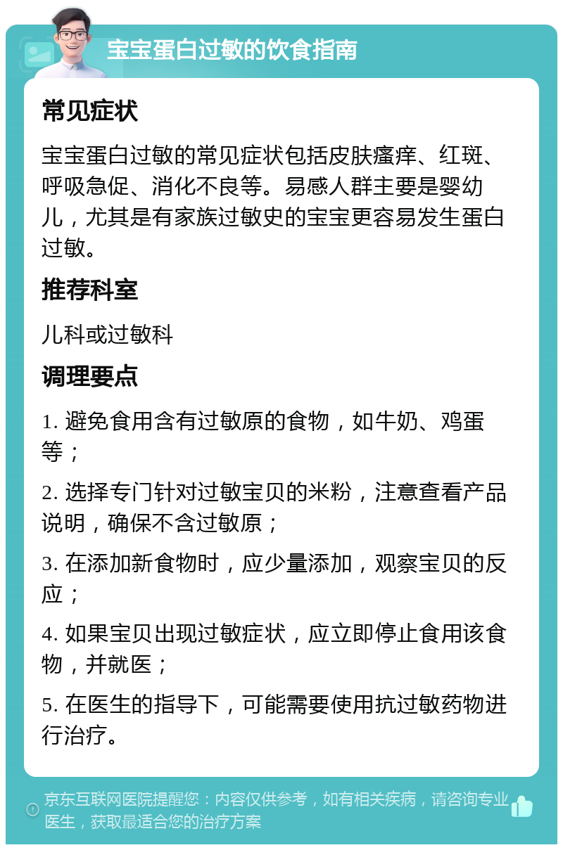 宝宝蛋白过敏的饮食指南 常见症状 宝宝蛋白过敏的常见症状包括皮肤瘙痒、红斑、呼吸急促、消化不良等。易感人群主要是婴幼儿，尤其是有家族过敏史的宝宝更容易发生蛋白过敏。 推荐科室 儿科或过敏科 调理要点 1. 避免食用含有过敏原的食物，如牛奶、鸡蛋等； 2. 选择专门针对过敏宝贝的米粉，注意查看产品说明，确保不含过敏原； 3. 在添加新食物时，应少量添加，观察宝贝的反应； 4. 如果宝贝出现过敏症状，应立即停止食用该食物，并就医； 5. 在医生的指导下，可能需要使用抗过敏药物进行治疗。