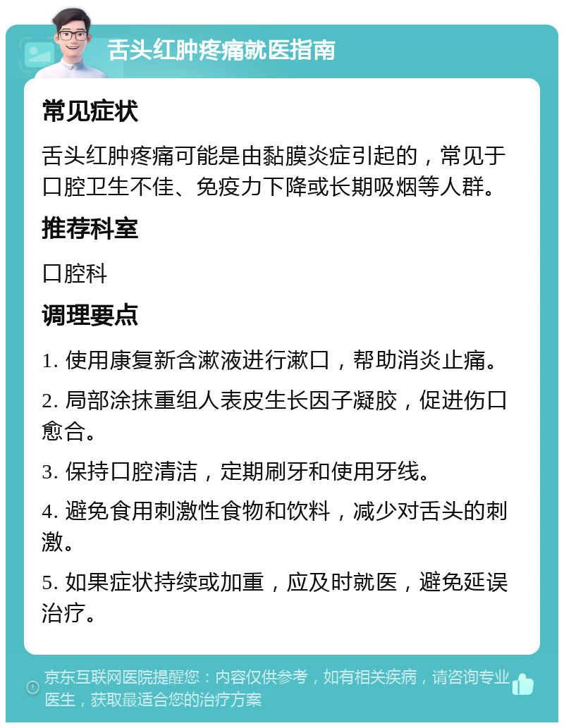 舌头红肿疼痛就医指南 常见症状 舌头红肿疼痛可能是由黏膜炎症引起的，常见于口腔卫生不佳、免疫力下降或长期吸烟等人群。 推荐科室 口腔科 调理要点 1. 使用康复新含漱液进行漱口，帮助消炎止痛。 2. 局部涂抹重组人表皮生长因子凝胶，促进伤口愈合。 3. 保持口腔清洁，定期刷牙和使用牙线。 4. 避免食用刺激性食物和饮料，减少对舌头的刺激。 5. 如果症状持续或加重，应及时就医，避免延误治疗。