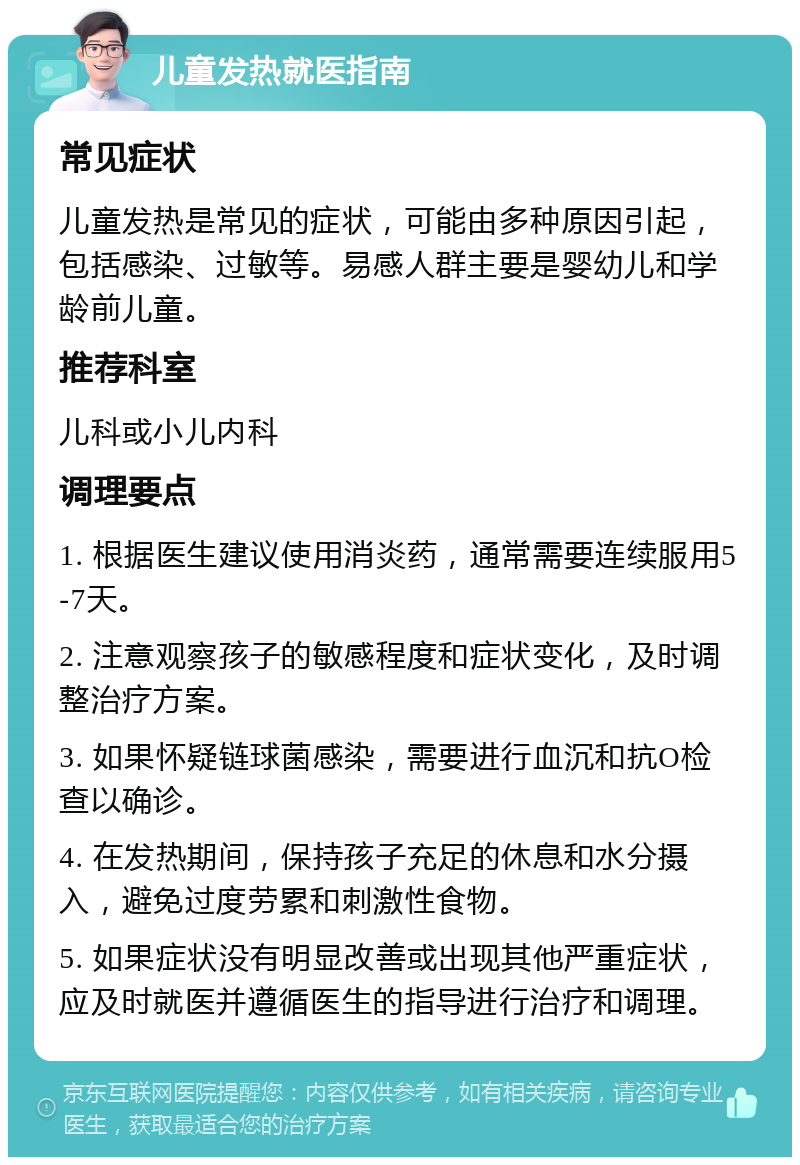 儿童发热就医指南 常见症状 儿童发热是常见的症状，可能由多种原因引起，包括感染、过敏等。易感人群主要是婴幼儿和学龄前儿童。 推荐科室 儿科或小儿内科 调理要点 1. 根据医生建议使用消炎药，通常需要连续服用5-7天。 2. 注意观察孩子的敏感程度和症状变化，及时调整治疗方案。 3. 如果怀疑链球菌感染，需要进行血沉和抗O检查以确诊。 4. 在发热期间，保持孩子充足的休息和水分摄入，避免过度劳累和刺激性食物。 5. 如果症状没有明显改善或出现其他严重症状，应及时就医并遵循医生的指导进行治疗和调理。