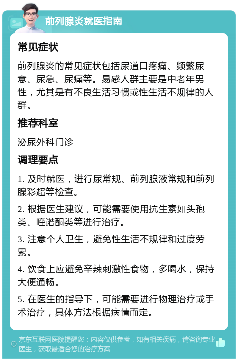 前列腺炎就医指南 常见症状 前列腺炎的常见症状包括尿道口疼痛、频繁尿意、尿急、尿痛等。易感人群主要是中老年男性，尤其是有不良生活习惯或性生活不规律的人群。 推荐科室 泌尿外科门诊 调理要点 1. 及时就医，进行尿常规、前列腺液常规和前列腺彩超等检查。 2. 根据医生建议，可能需要使用抗生素如头孢类、喹诺酮类等进行治疗。 3. 注意个人卫生，避免性生活不规律和过度劳累。 4. 饮食上应避免辛辣刺激性食物，多喝水，保持大便通畅。 5. 在医生的指导下，可能需要进行物理治疗或手术治疗，具体方法根据病情而定。