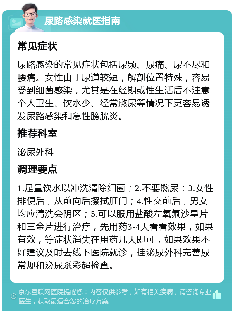 尿路感染就医指南 常见症状 尿路感染的常见症状包括尿频、尿痛、尿不尽和腰痛。女性由于尿道较短，解剖位置特殊，容易受到细菌感染，尤其是在经期或性生活后不注意个人卫生、饮水少、经常憋尿等情况下更容易诱发尿路感染和急性膀胱炎。 推荐科室 泌尿外科 调理要点 1.足量饮水以冲洗清除细菌；2.不要憋尿；3.女性排便后，从前向后擦拭肛门；4.性交前后，男女均应清洗会阴区；5.可以服用盐酸左氧氟沙星片和三金片进行治疗，先用药3-4天看看效果，如果有效，等症状消失在用药几天即可，如果效果不好建议及时去线下医院就诊，挂泌尿外科完善尿常规和泌尿系彩超检查。