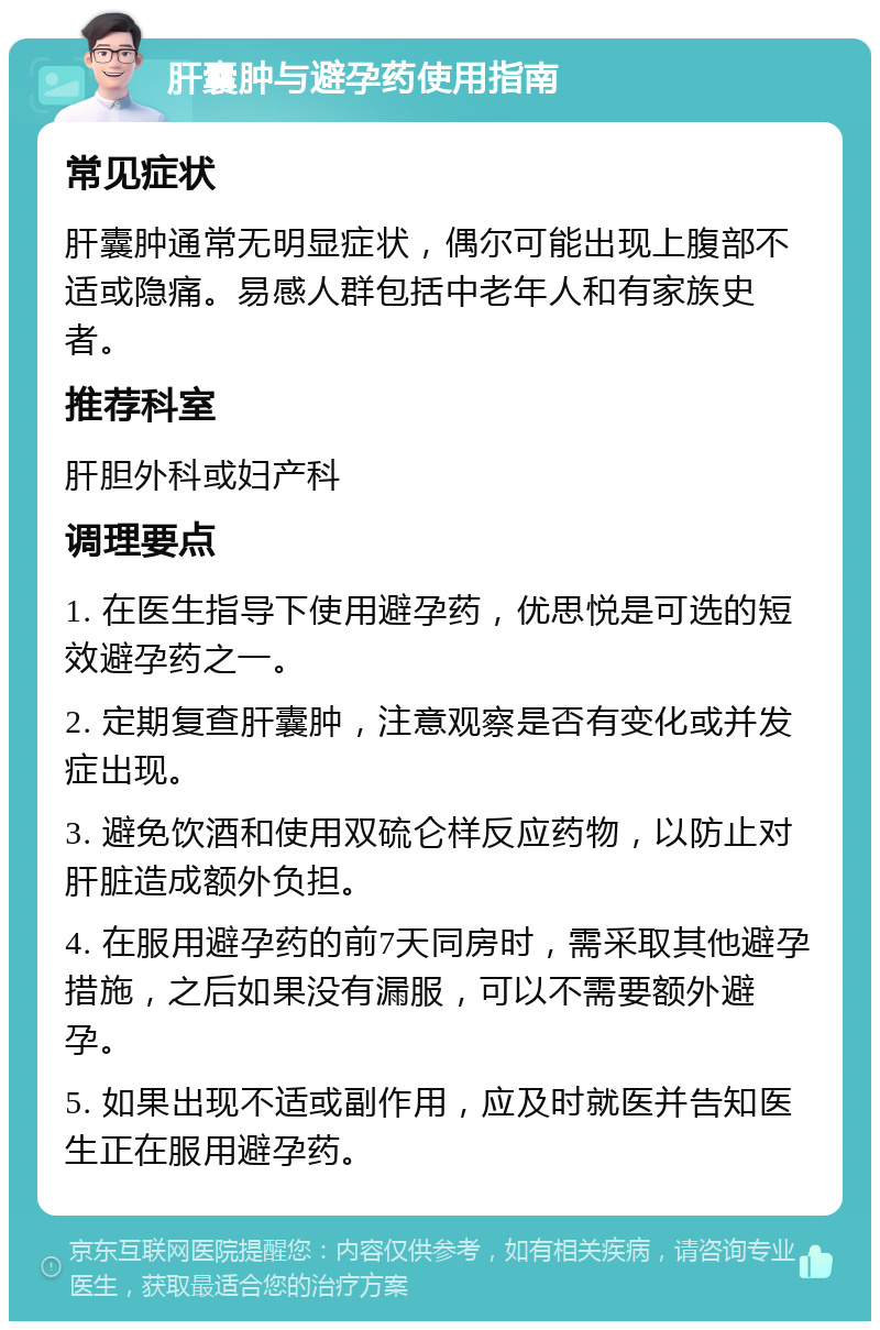 肝囊肿与避孕药使用指南 常见症状 肝囊肿通常无明显症状，偶尔可能出现上腹部不适或隐痛。易感人群包括中老年人和有家族史者。 推荐科室 肝胆外科或妇产科 调理要点 1. 在医生指导下使用避孕药，优思悦是可选的短效避孕药之一。 2. 定期复查肝囊肿，注意观察是否有变化或并发症出现。 3. 避免饮酒和使用双硫仑样反应药物，以防止对肝脏造成额外负担。 4. 在服用避孕药的前7天同房时，需采取其他避孕措施，之后如果没有漏服，可以不需要额外避孕。 5. 如果出现不适或副作用，应及时就医并告知医生正在服用避孕药。