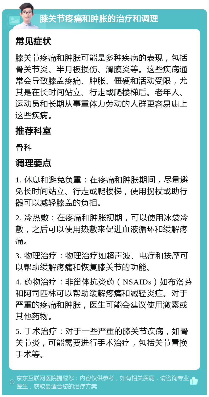 膝关节疼痛和肿胀的治疗和调理 常见症状 膝关节疼痛和肿胀可能是多种疾病的表现，包括骨关节炎、半月板损伤、滑膜炎等。这些疾病通常会导致膝盖疼痛、肿胀、僵硬和活动受限，尤其是在长时间站立、行走或爬楼梯后。老年人、运动员和长期从事重体力劳动的人群更容易患上这些疾病。 推荐科室 骨科 调理要点 1. 休息和避免负重：在疼痛和肿胀期间，尽量避免长时间站立、行走或爬楼梯，使用拐杖或助行器可以减轻膝盖的负担。 2. 冷热敷：在疼痛和肿胀初期，可以使用冰袋冷敷，之后可以使用热敷来促进血液循环和缓解疼痛。 3. 物理治疗：物理治疗如超声波、电疗和按摩可以帮助缓解疼痛和恢复膝关节的功能。 4. 药物治疗：非甾体抗炎药（NSAIDs）如布洛芬和阿司匹林可以帮助缓解疼痛和减轻炎症。对于严重的疼痛和肿胀，医生可能会建议使用激素或其他药物。 5. 手术治疗：对于一些严重的膝关节疾病，如骨关节炎，可能需要进行手术治疗，包括关节置换手术等。