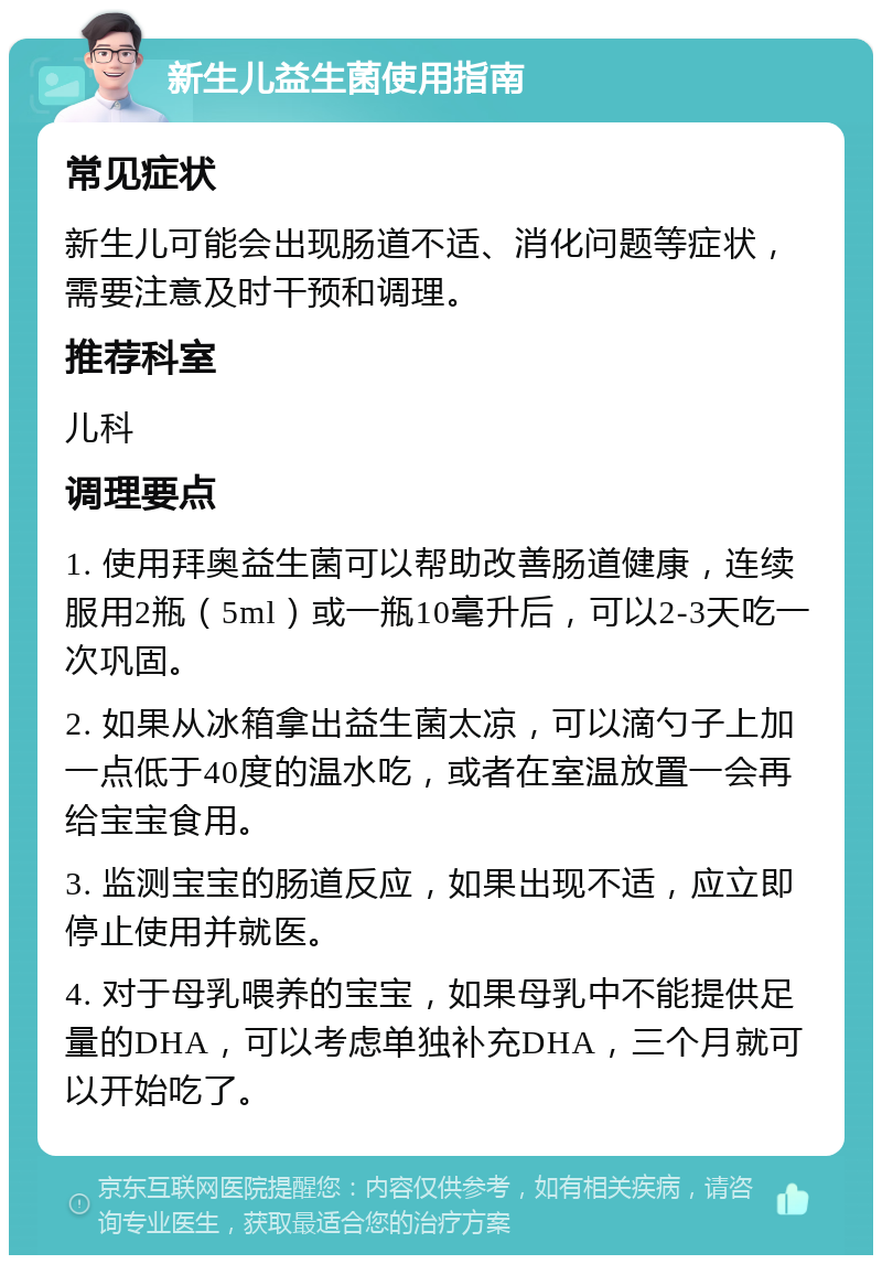 新生儿益生菌使用指南 常见症状 新生儿可能会出现肠道不适、消化问题等症状，需要注意及时干预和调理。 推荐科室 儿科 调理要点 1. 使用拜奥益生菌可以帮助改善肠道健康，连续服用2瓶（5ml）或一瓶10毫升后，可以2-3天吃一次巩固。 2. 如果从冰箱拿出益生菌太凉，可以滴勺子上加一点低于40度的温水吃，或者在室温放置一会再给宝宝食用。 3. 监测宝宝的肠道反应，如果出现不适，应立即停止使用并就医。 4. 对于母乳喂养的宝宝，如果母乳中不能提供足量的DHA，可以考虑单独补充DHA，三个月就可以开始吃了。