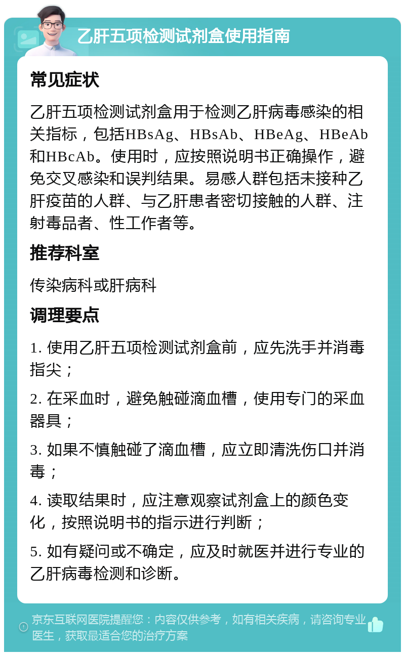 乙肝五项检测试剂盒使用指南 常见症状 乙肝五项检测试剂盒用于检测乙肝病毒感染的相关指标，包括HBsAg、HBsAb、HBeAg、HBeAb和HBcAb。使用时，应按照说明书正确操作，避免交叉感染和误判结果。易感人群包括未接种乙肝疫苗的人群、与乙肝患者密切接触的人群、注射毒品者、性工作者等。 推荐科室 传染病科或肝病科 调理要点 1. 使用乙肝五项检测试剂盒前，应先洗手并消毒指尖； 2. 在采血时，避免触碰滴血槽，使用专门的采血器具； 3. 如果不慎触碰了滴血槽，应立即清洗伤口并消毒； 4. 读取结果时，应注意观察试剂盒上的颜色变化，按照说明书的指示进行判断； 5. 如有疑问或不确定，应及时就医并进行专业的乙肝病毒检测和诊断。