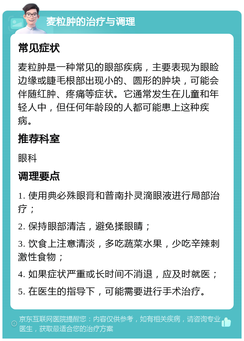 麦粒肿的治疗与调理 常见症状 麦粒肿是一种常见的眼部疾病，主要表现为眼睑边缘或睫毛根部出现小的、圆形的肿块，可能会伴随红肿、疼痛等症状。它通常发生在儿童和年轻人中，但任何年龄段的人都可能患上这种疾病。 推荐科室 眼科 调理要点 1. 使用典必殊眼膏和普南扑灵滴眼液进行局部治疗； 2. 保持眼部清洁，避免揉眼睛； 3. 饮食上注意清淡，多吃蔬菜水果，少吃辛辣刺激性食物； 4. 如果症状严重或长时间不消退，应及时就医； 5. 在医生的指导下，可能需要进行手术治疗。