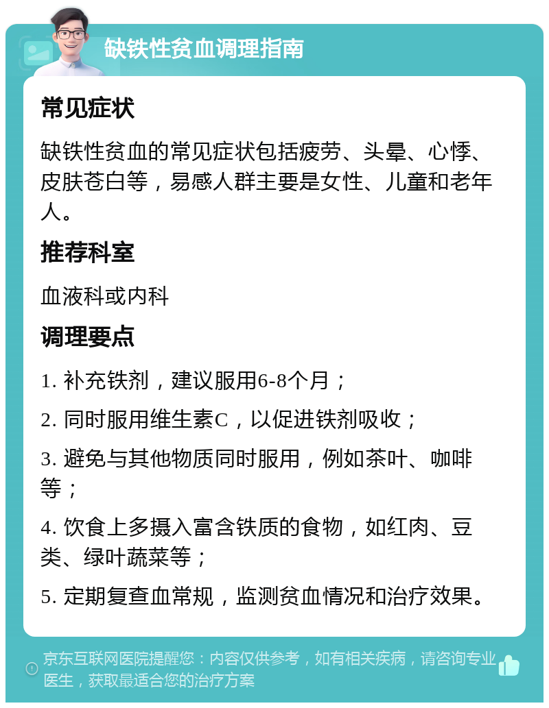 缺铁性贫血调理指南 常见症状 缺铁性贫血的常见症状包括疲劳、头晕、心悸、皮肤苍白等，易感人群主要是女性、儿童和老年人。 推荐科室 血液科或内科 调理要点 1. 补充铁剂，建议服用6-8个月； 2. 同时服用维生素C，以促进铁剂吸收； 3. 避免与其他物质同时服用，例如茶叶、咖啡等； 4. 饮食上多摄入富含铁质的食物，如红肉、豆类、绿叶蔬菜等； 5. 定期复查血常规，监测贫血情况和治疗效果。