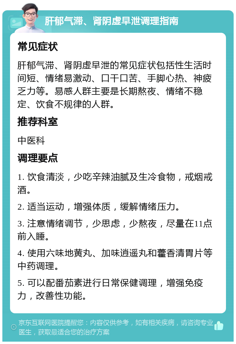 肝郁气滞、肾阴虚早泄调理指南 常见症状 肝郁气滞、肾阴虚早泄的常见症状包括性生活时间短、情绪易激动、口干口苦、手脚心热、神疲乏力等。易感人群主要是长期熬夜、情绪不稳定、饮食不规律的人群。 推荐科室 中医科 调理要点 1. 饮食清淡，少吃辛辣油腻及生冷食物，戒烟戒酒。 2. 适当运动，增强体质，缓解情绪压力。 3. 注意情绪调节，少思虑，少熬夜，尽量在11点前入睡。 4. 使用六味地黄丸、加味逍遥丸和藿香清胃片等中药调理。 5. 可以配番茄素进行日常保健调理，增强免疫力，改善性功能。